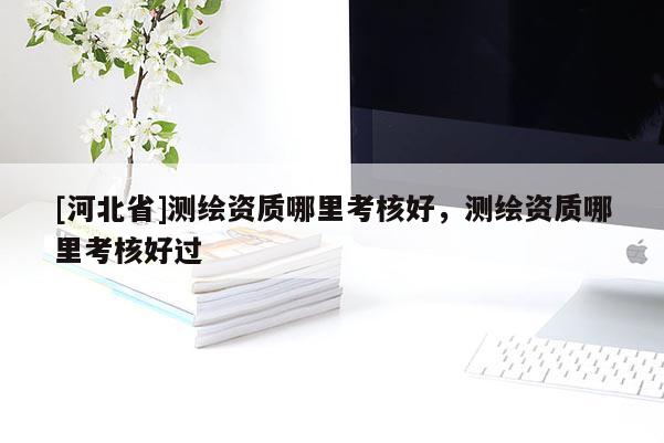 [河北省]測繪資質哪里考核好，測繪資質哪里考核好過