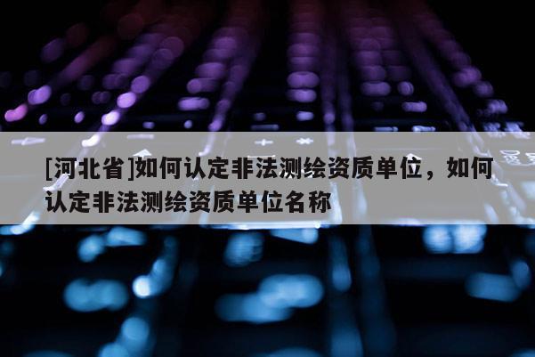 [河北省]如何認定非法測繪資質單位，如何認定非法測繪資質單位名稱