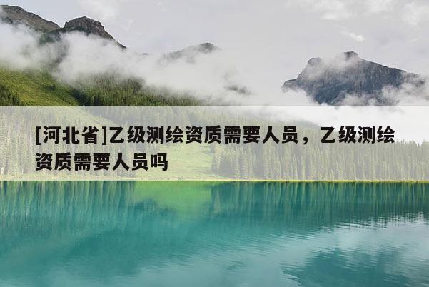 [河北省]乙級(jí)測(cè)繪資質(zhì)需要人員，乙級(jí)測(cè)繪資質(zhì)需要人員嗎