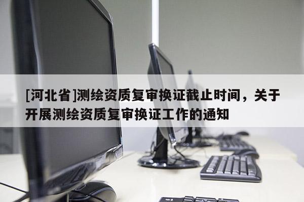 [河北省]測(cè)繪資質(zhì)復(fù)審換證截止時(shí)間，關(guān)于開(kāi)展測(cè)繪資質(zhì)復(fù)審換證工作的通知