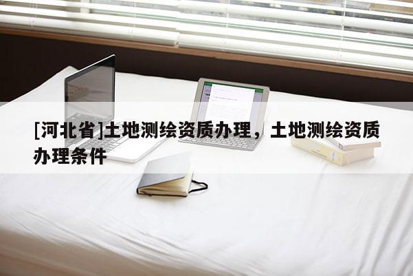[河北省]土地測繪資質(zhì)辦理，土地測繪資質(zhì)辦理?xiàng)l件