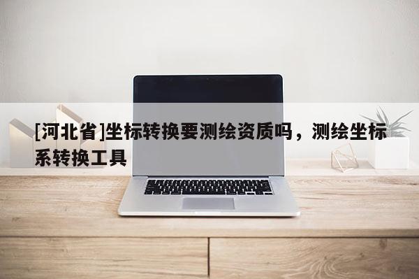 [河北省]坐標轉換要測繪資質嗎，測繪坐標系轉換工具
