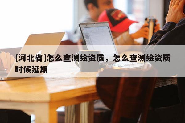 [河北省]怎么查測繪資質，怎么查測繪資質時候延期