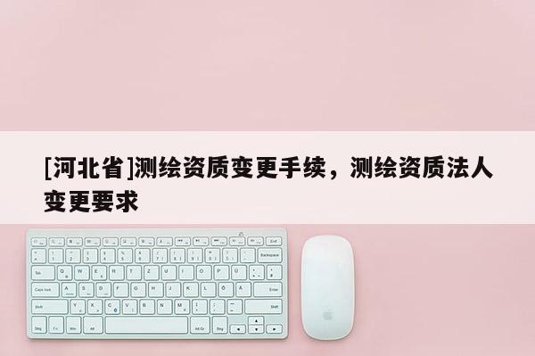 [河北省]測繪資質變更手續，測繪資質法人變更要求