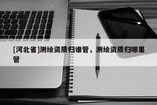 [河北省]測繪資質(zhì)歸誰管，測繪資質(zhì)歸哪里管