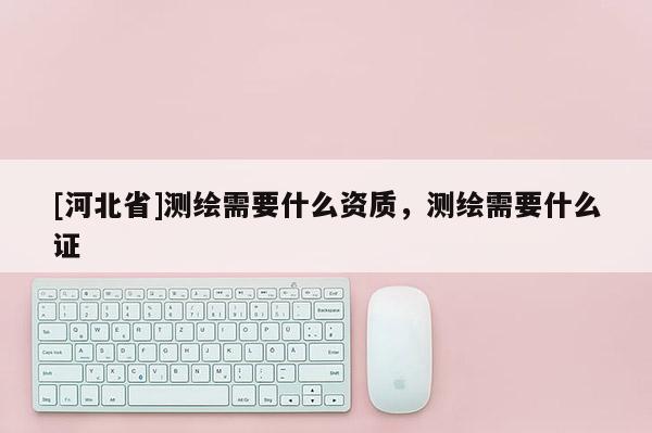 [河北省]測繪需要什么資質(zhì)，測繪需要什么證