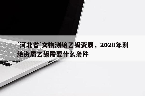 [河北省]文物測繪乙級資質，2020年測繪資質乙級需要什么條件