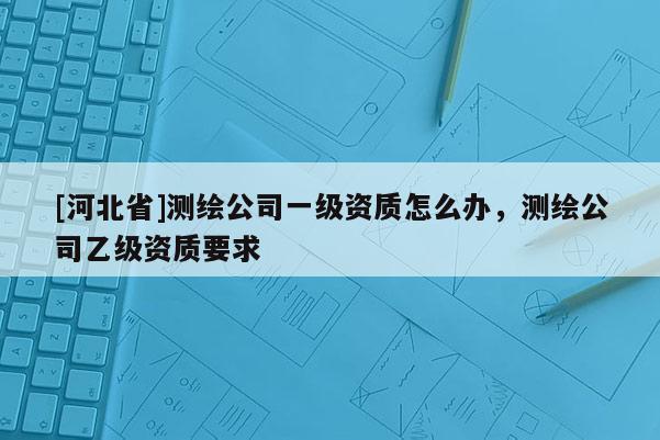 [河北省]測繪公司一級資質怎么辦，測繪公司乙級資質要求