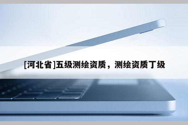 [河北省]五級測繪資質，測繪資質丁級