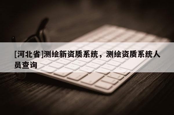[河北省]測繪新資質(zhì)系統(tǒng)，測繪資質(zhì)系統(tǒng)人員查詢