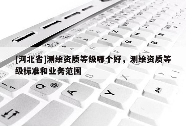 [河北省]測(cè)繪資質(zhì)等級(jí)哪個(gè)好，測(cè)繪資質(zhì)等級(jí)標(biāo)準(zhǔn)和業(yè)務(wù)范圍