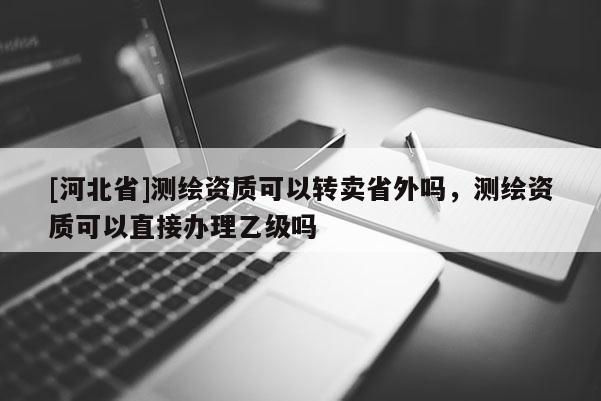 [河北省]測繪資質可以轉賣省外嗎，測繪資質可以直接辦理乙級嗎