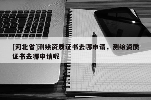 [河北省]測繪資質證書去哪申請，測繪資質證書去哪申請呢