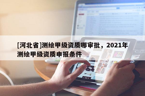 [河北省]測繪甲級資質哪審批，2021年測繪甲級資質申報條件