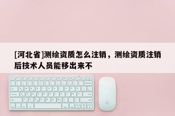 [河北省]測繪資質怎么注銷，測繪資質注銷后技術人員能移出來不