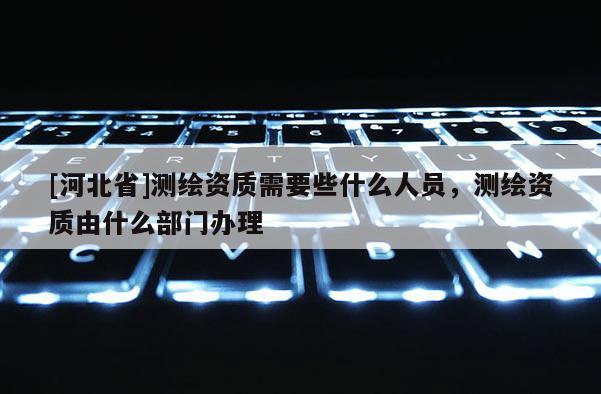 [河北省]測繪資質(zhì)需要些什么人員，測繪資質(zhì)由什么部門辦理