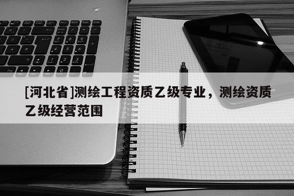 [河北省]測繪工程資質(zhì)乙級專業(yè)，測繪資質(zhì)乙級經(jīng)營范圍