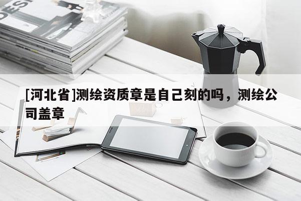 [河北省]測繪資質章是自己刻的嗎，測繪公司蓋章