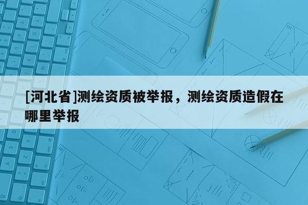 [河北省]測繪資質被舉報，測繪資質造假在哪里舉報