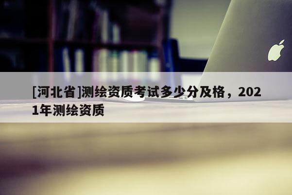 [河北省]測繪資質考試多少分及格，2021年測繪資質