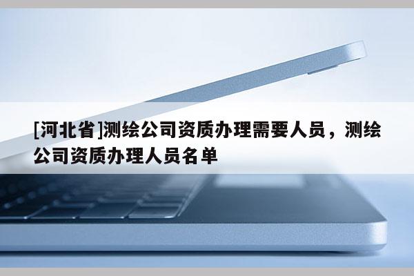 [河北省]測繪公司資質辦理需要人員，測繪公司資質辦理人員名單