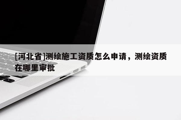 [河北省]測(cè)繪施工資質(zhì)怎么申請(qǐng)，測(cè)繪資質(zhì)在哪里審批