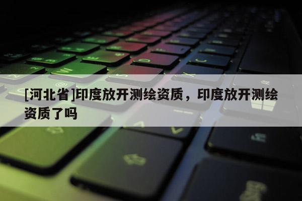[河北省]印度放開測繪資質(zhì)，印度放開測繪資質(zhì)了嗎