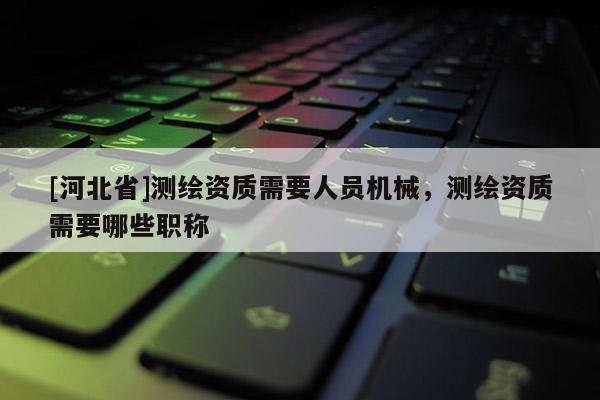 [河北省]測繪資質需要人員機械，測繪資質需要哪些職稱