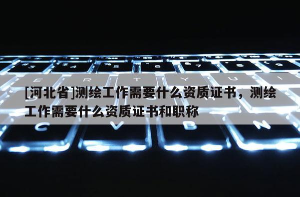 [河北省]測繪工作需要什么資質(zhì)證書，測繪工作需要什么資質(zhì)證書和職稱