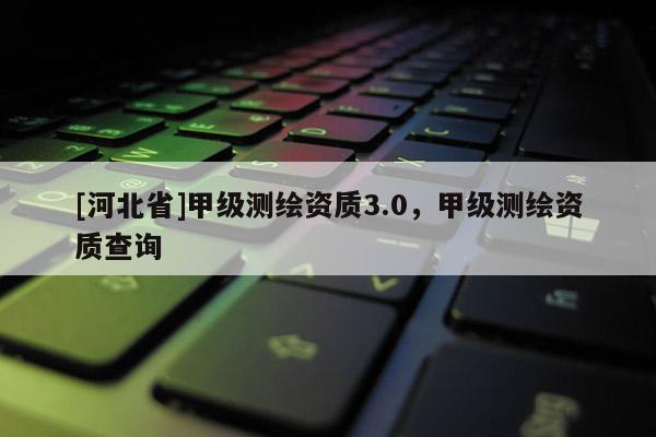 [河北省]甲級測繪資質3.0，甲級測繪資質查詢