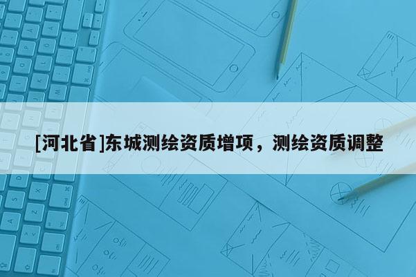 [河北省]東城測(cè)繪資質(zhì)增項(xiàng)，測(cè)繪資質(zhì)調(diào)整