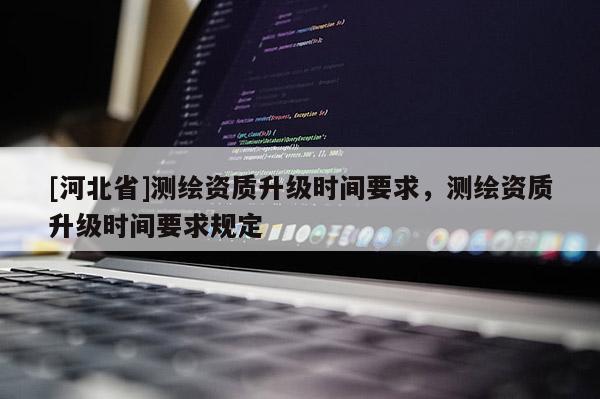 [河北省]測繪資質升級時間要求，測繪資質升級時間要求規定