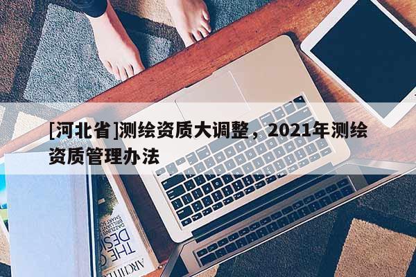 [河北省]測繪資質大調整，2021年測繪資質管理辦法