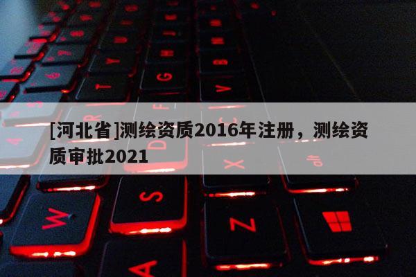 [河北省]測繪資質(zhì)2016年注冊，測繪資質(zhì)審批2021