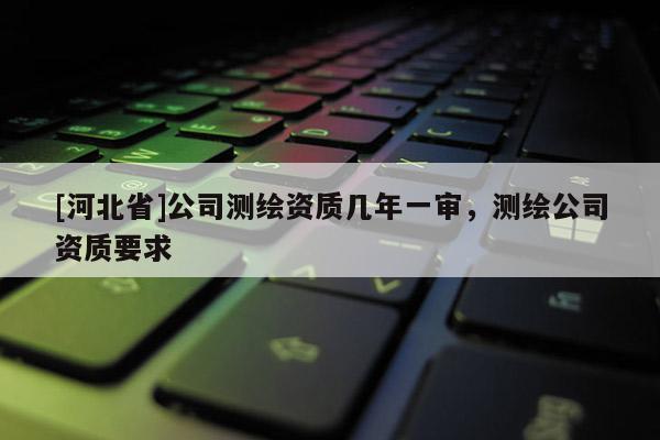 [河北省]公司測(cè)繪資質(zhì)幾年一審，測(cè)繪公司資質(zhì)要求
