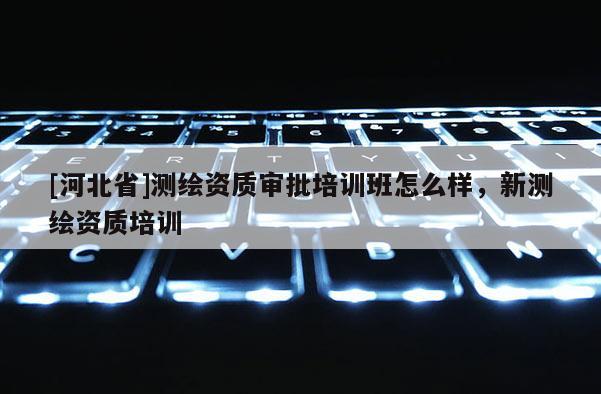[河北省]測繪資質審批培訓班怎么樣，新測繪資質培訓