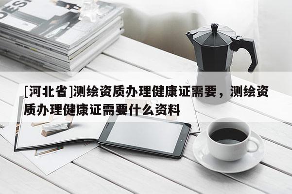 [河北省]測繪資質(zhì)辦理健康證需要，測繪資質(zhì)辦理健康證需要什么資料