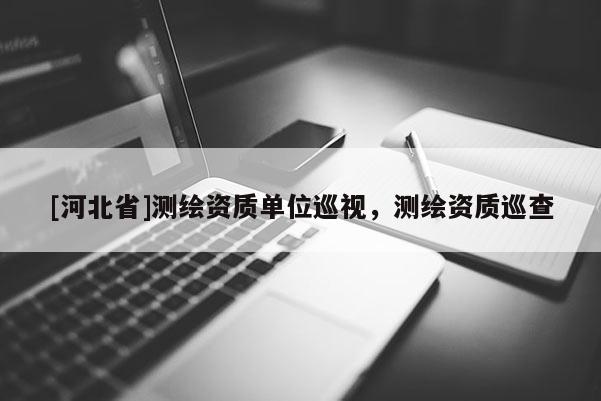 [河北省]測繪資質單位巡視，測繪資質巡查