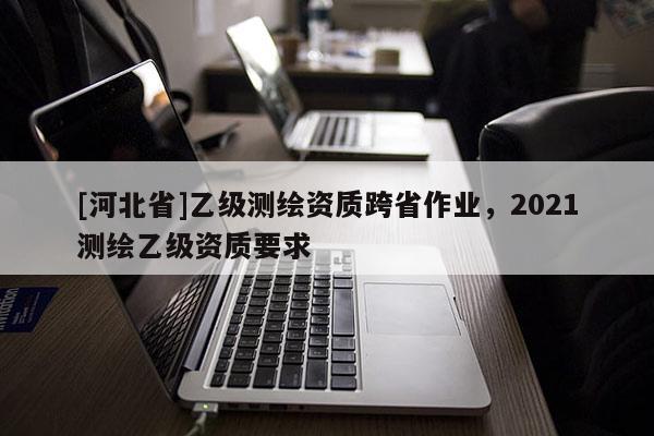 [河北省]乙級測繪資質跨省作業，2021測繪乙級資質要求
