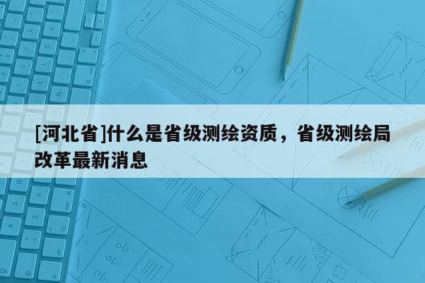 [河北省]什么是省級測繪資質，省級測繪局改革最新消息