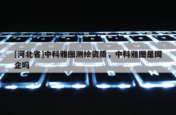 [河北省]中科雅圖測繪資質，中科雅圖是國企嗎