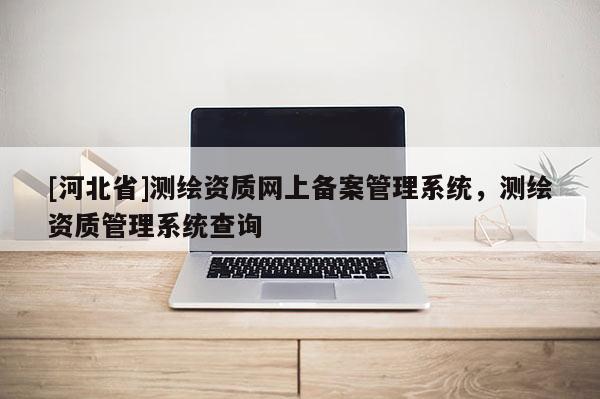 [河北省]測繪資質網上備案管理系統，測繪資質管理系統查詢