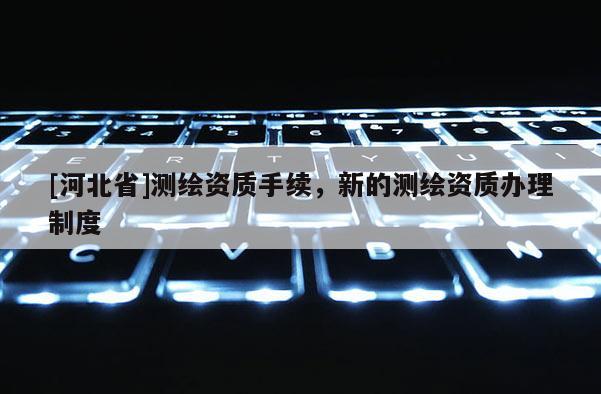 [河北省]測繪資質手續，新的測繪資質辦理制度