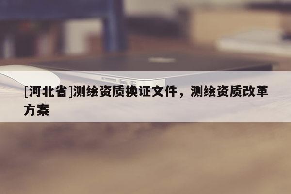 [河北省]測繪資質(zhì)換證文件，測繪資質(zhì)改革方案