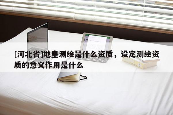 [河北省]地皇測繪是什么資質，設定測繪資質的意義作用是什么