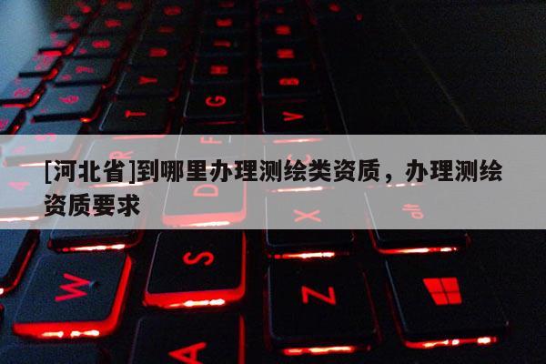 [河北省]到哪里辦理測繪類資質，辦理測繪資質要求