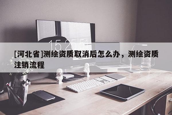 [河北省]測(cè)繪資質(zhì)取消后怎么辦，測(cè)繪資質(zhì)注銷流程