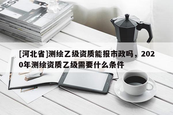 [河北省]測繪乙級資質能報市政嗎，2020年測繪資質乙級需要什么條件