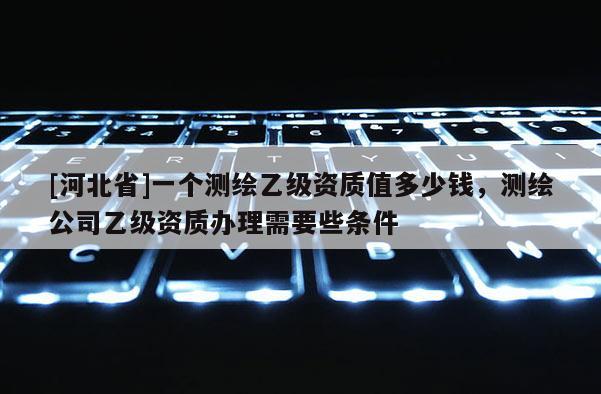 [河北省]一個測繪乙級資質(zhì)值多少錢，測繪公司乙級資質(zhì)辦理需要些條件