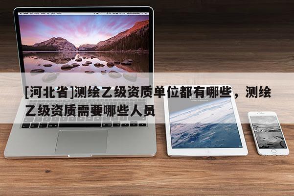 [河北省]測繪乙級資質單位都有哪些，測繪乙級資質需要哪些人員